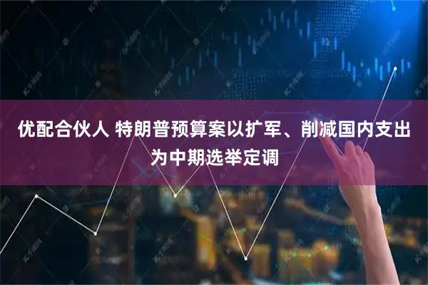 优配合伙人 特朗普预算案以扩军、削减国内支出为中期选举定调