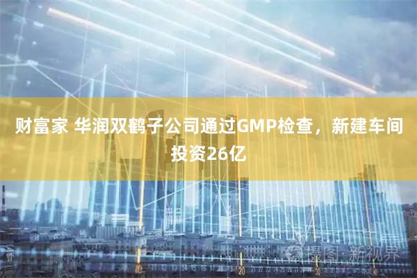 财富家 华润双鹤子公司通过GMP检查，新建车间投资26亿